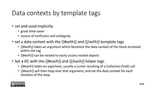 Data contexts by template tags
• set and used implicitly
• great time-saver
• source of confusion and ambiguity
• set a data context with the {{#with}} and {{/with}} template tags
• {{#with}} takes an argument which becomes the data context of the block enclosed
within the tag
• {{#with}} can be nested to easily access nested objects
• Set a DC with the {{#each}} and {{/each}} helper tags
• {{#each}} takes an argument, usually a cursor resulting of a Collection.find() call
• {{#each}} will then loop over that argument, and set the data context for each
iteration of the loop
33/56
 
