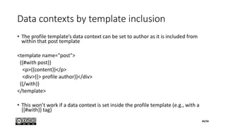 Data contexts by template inclusion
• The profile template’s data context can be set to author as it is included from
within that post template
<template name="post">
{{#with post}}
<p>{{content}}</p>
<div>{{> profile author}}</div>
{{/with}}
</template>
• This won’t work if a data context is set inside the profile template (e.g., with a
{{#with}} tag)
34/56
 