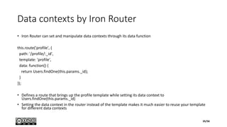 Data contexts by Iron Router
• Iron Router can set and manipulate data contexts through its data function
this.route('profile', {
path: '/profile/:_id',
template: 'profile',
data: function() {
return Users.findOne(this.params._id);
}
});
• Defines a route that brings up the profile template while setting its data context to
Users.findOne(this.params._id)
• Setting the data context in the router instead of the template makes it much easier to reuse your template
for different data contexts
35/56
 
