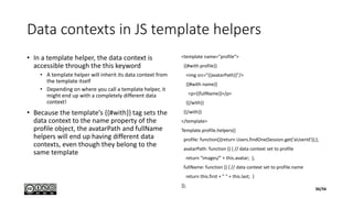 Data contexts in JS template helpers
• In a template helper, the data context is
accessible through the this keyword
• A template helper will inherit its data context from
the template itself
• Depending on where you call a template helper, it
might end up with a completely different data
context!
• Because the template’s {{#with}} tag sets the
data context to the name property of the
profile object, the avatarPath and fullName
helpers will end up having different data
contexts, even though they belong to the
same template
<template name="profile">
{{#with profile}}
<img src="{{avatarPath}}"/>
{{#with name}}
<p>{{fullName}}</p>
{{/with}}
{{/with}}
</template>
Template.profile.helpers({
profile: function(){return Users.findOne(Session.get(‘aUserId'));},
avatarPath: function () { // data context set to profile
return "images/" + this.avatar; },
fullName: function () { // data context set to profile.name
return this.first + " " + this.last; }
});
36/56
 