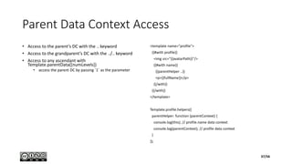 Parent Data Context Access
• Access to the parent’s DC with the .. keyword
• Access to the grandparent’s DC with the ../.. keyword
• Access to any ascendant with
Template.parentData([numLevels])
• access the parent DC by passing `1` as the parameter
<template name="profile">
{{#with profile}}
<img src="{{avatarPath}}"/>
{{#with name}}
{{parentHelper ..}}
<p>{{fullName}}</p>
{{/with}}
{{/with}}
</template>
Template.profile.helpers({
parentHelper: function (parentContext) {
console.log(this); // profile.name data context
console.log(parentContext); // profile data context
}
});
37/56
 