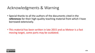 Acknowledgments & Warning
• Special thanks to all the authors of the documents cited in the
references for their high-quality teaching material from which I have
borrowed extensively.
• This material has been written in late 2015 and as Meteor is a fast
moving target, some parts may be outdated.
4/56
 