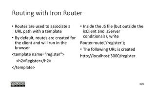 Routing with Iron Router
• Routes are used to associate a
URL path with a template
• By default, routes are created for
the client and will run in the
browser
<template name="register">
<h2>Register</h2>
</template>
• Inside the JS file (but outside the
isClient and isServer
conditionals), write
Router.route('/register');
• The following URL is created
http://localhost:3000/register
40/56
 