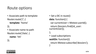 Route options
• Associate path to template
Router.route('/', {
template: 'home'
});
• Associate name to path
Router.route('/tata', {
name: ‘titi'
});
• Set a DC in route()
data: function() {
var currentUser = Meteor.userId();
return Dossiers.find({id_user:
currentUser});
},
• Load subscriptions
waitOn: function(){
return Meteor.subscribe('dossiers');
}
42/56
 