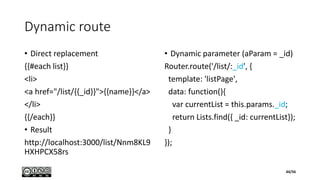 Dynamic route
• Direct replacement
{{#each list}}
<li>
<a href="/list/{{_id}}">{{name}}</a>
</li>
{{/each}}
• Result
http://localhost:3000/list/Nnm8KL9
HXHPCX58rs
• Dynamic parameter (aParam = _id)
Router.route('/list/:_id', {
template: 'listPage',
data: function(){
var currentList = this.params._id;
return Lists.find({ _id: currentList});
}
});
44/56
 