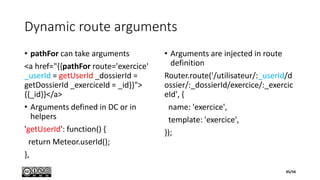 Dynamic route arguments
• pathFor can take arguments
<a href="{{pathFor route='exercice'
_userId = getUserId _dossierId =
getDossierId _exerciceId = _id}}">
{{_id}}</a>
• Arguments defined in DC or in
helpers
'getUserId': function() {
return Meteor.userId();
},
• Arguments are injected in route
definition
Router.route('/utilisateur/:_userId/d
ossier/:_dossierId/exercice/:_exercic
eId', {
name: 'exercice',
template: 'exercice',
});
45/56
 