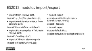 ES2015 modules import/export
• import from relative path
import '../../api/lists/methods.js';
• import module with index.js from
absolute path
import '/imports/startup/client';
• import Blaze compiled HTML from
relative path
import './loading.html';
• import CSS from absolute path
import '/imports/ui/style.css';
• named export
export const listRenderHold =
LaunchScreen.hold();
export { Todos };
• default export
export default Lists;
export default new Collection('lists');
47/56
 