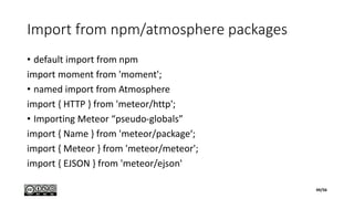 Import from npm/atmosphere packages
• default import from npm
import moment from 'moment';
• named import from Atmosphere
import { HTTP } from 'meteor/http';
• Importing Meteor “pseudo-globals”
import { Name } from 'meteor/package‘;
import { Meteor } from 'meteor/meteor';
import { EJSON } from 'meteor/ejson'
49/56
 