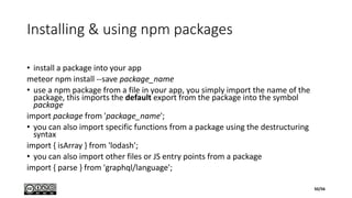 Installing & using npm packages
• install a package into your app
meteor npm install --save package_name
• use a npm package from a file in your app, you simply import the name of the
package, this imports the default export from the package into the symbol
package
import package from 'package_name';
• you can also import specific functions from a package using the destructuring
syntax
import { isArray } from 'lodash';
• you can also import other files or JS entry points from a package
import { parse } from 'graphql/language';
50/56
 