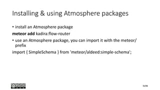 Installing & using Atmosphere packages
• install an Atmosphere package
meteor add kadira:flow-router
• use an Atmosphere package, you can import it with the meteor/
prefix
import { SimpleSchema } from 'meteor/aldeed:simple-schema';
51/56
 