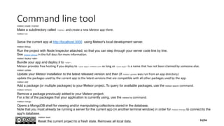 Command line toolmeteor create <name>
Make a subdirectory called <name> and create a new Meteor app there.
meteor run
Serve the current app at http://localhost:3000 using Meteor's local development server.
meteor debug
Run the project with Node Inspector attached, so that you can step through your server code line by line.
See meteor debug in the full docs for more information.
meteor deploy <site>
Bundle your app and deploy it to <site>.
Meteor provides free hosting if you deploy to <your app>.meteor.com as long as <your app> is a name that has not been claimed by someone else.
meteor update
Update your Meteor installation to the latest released version and then (if meteor update was run from an app directory)
update the packages used by the current app to the latest versions that are compatible with all other packages used by the app.
meteor add
Add a package (or multiple packages) to your Meteor project. To query for available packages, use the meteor search command.
meteor remove
Remove a package previously added to your Meteor project.
For a list of the packages that your application is currently using, use the meteor list command.
meteor mongo
Opens a MongoDB shell for viewing and/or manipulating collections stored in the database.
Note that you must already be running a server for the current app (in another terminal window) in order for meteor mongo to connect to the
app's database.
meteor reset
Reset the current project to a fresh state. Removes all local data. 53/56
 