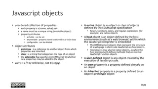 Javascript objects
• unordered collection of properties
• each property is a (name, value) pair
• a name must be a unique string (inside the object)
• property attributes
• writable : can be set
• enumerable : property name is returned by a for/in loop
• configurable : can be deleted
• object attributes
• prototype : is a reference to another object from which
properties are inherited
• class : is a string that categorizes the type of an object
• the extensible flag specifies (in ECMAScript 5) whether
new properties may be added to the object
• var y = x // by reference, not by copy!
• A native object is an object or class of objects
defined by the ECMAScript specification
• Arrays, functions, dates, and regular expressions (for
example) are native objects
• A host object is an object defined by the host
environment (such as a web browser) within which
the JavaScript interpreter is embedded
• The HTMLElement objects that represent the structure
of a web page in client-side JavaScript are host objects
• Host objects may also be native objects, as when the
host environment defines methods that are normal
JavaScript Function objects
• A user-defined object is any object created by the
execution of JavaScript code.
• An own property is a property defined directly on
an object
• An inherited property is a property defined by an
object’s prototype object
55/56
 