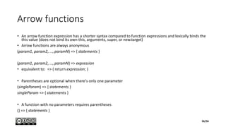 Arrow functions
• An arrow function expression has a shorter syntax compared to function expressions and lexically binds the
this value (does not bind its own this, arguments, super, or new.target)
• Arrow functions are always anonymous
(param1, param2, …, paramN) => { statements }
(param1, param2, …, paramN) => expression
• equivalent to: => { return expression; }
• Parentheses are optional when there's only one parameter
(singleParam) => { statements }
singleParam => { statements }
• A function with no parameters requires parentheses
() => { statements }
56/56
 