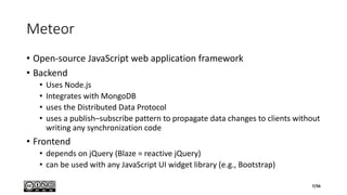 Meteor
• Open-source JavaScript web application framework
• Backend
• Uses Node.js
• Integrates with MongoDB
• uses the Distributed Data Protocol
• uses a publish–subscribe pattern to propagate data changes to clients without
writing any synchronization code
• Frontend
• depends on jQuery (Blaze = reactive jQuery)
• can be used with any JavaScript UI widget library (e.g., Bootstrap)
7/56
 