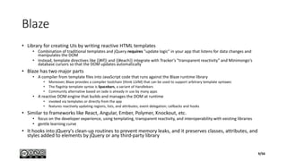 Blaze
• Library for creating UIs by writing reactive HTML templates
• Combination of traditional templates and jQuery requires "update logic" in your app that listens for data changes and
manipulates the DOM
• Instead, template directives like {{#if}} and {{#each}} integrate with Tracker's "transparent reactivity" and Minimongo's
database cursors so that the DOM updates automatically
• Blaze has two major parts
• A compiler from template files into JavaScript code that runs against the Blaze runtime library
• Moreover, Blaze provides a compiler toolchain (think LLVM) that can be used to support arbitrary template syntaxes
• The flagship template syntax is Spacebars, a variant of Handlebars
• Community alternative based on Jade is already in use by many apps
• A reactive DOM engine that builds and manages the DOM at runtime
• invoked via templates or directly from the app
• features reactively updating regions, lists, and attributes; event delegation; callbacks and hooks
• Similar to frameworks like React, Angular, Ember, Polymer, Knockout, etc.
• focus on the developer experience, using templating, transparent reactivity, and interoperability with existing libraries
• gentle learning curve
• It hooks into jQuery's clean-up routines to prevent memory leaks, and it preserves classes, attributes, and
styles added to elements by jQuery or any third-party library
9/56
 