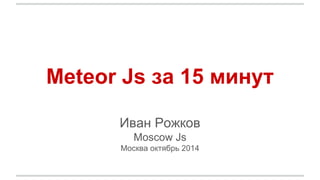 Meteor Js за 15 минут 
Иван Рожков 
Moscow Js 
Москва октябрь 2014 
 