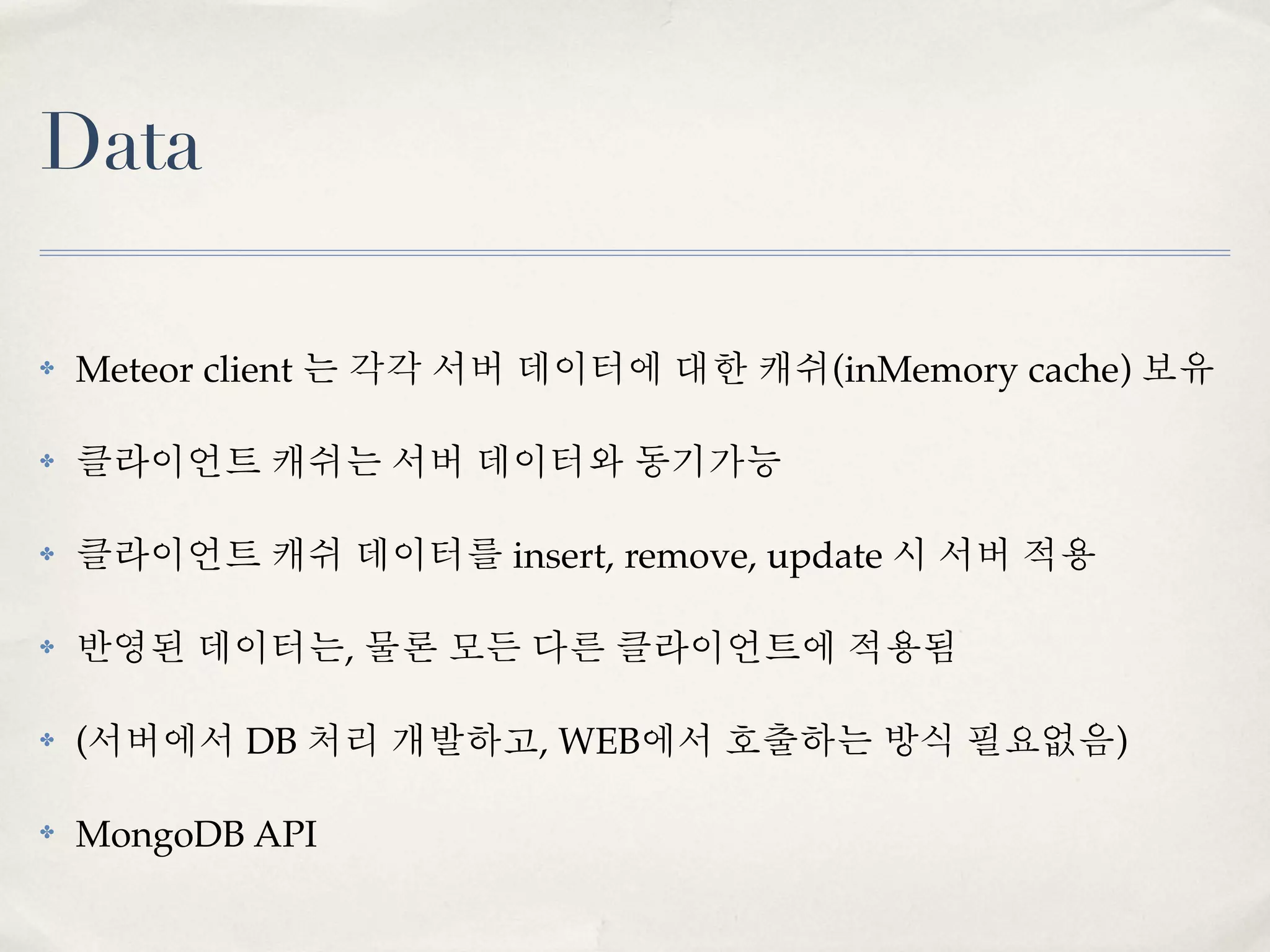 Data

✤   Meteor client 는 각각 서버 데이터에 대한 캐쉬(inMemory cache) 보유

✤   클라이언트 캐쉬는 서버 데이터와 동기가능

✤   클라이언트 캐쉬 데이터를 insert, remove, update 시 서버 적용

✤   반영된 데이터는, 물론 모든 다른 클라이언트에 적용됨

✤   (서버에서 DB 처리 개발하고, WEB에서 호출하는 방식 필요없음)

✤   MongoDB API
 