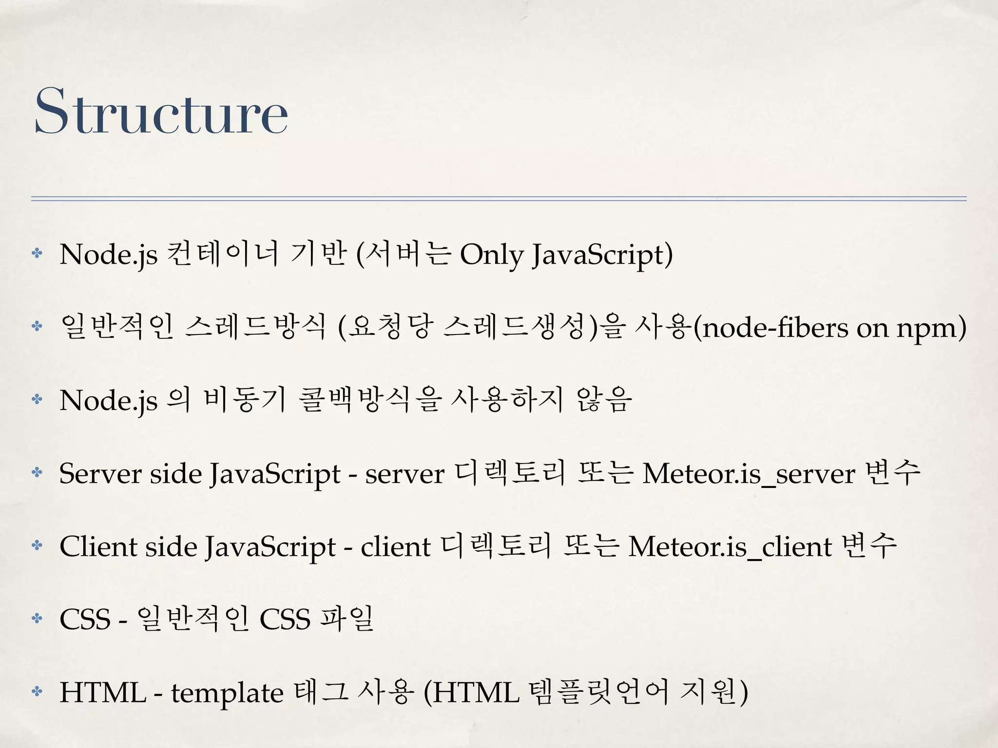 Structure

✤   Node.js 컨테이너 기반 (서버는 Only JavaScript)

✤   일반적인 스레드방식 (요청당 스레드생성)을 사용(node-ﬁbers on npm)

✤   Node.js 의 비동기 콜백방식을 사용하지 않음

✤   Server side JavaScript - server 디렉토리 또는 Meteor.is_server 변수

✤   Client side JavaScript - client 디렉토리 또는 Meteor.is_client 변수

✤   CSS - 일반적인 CSS 파일

✤   HTML - template 태그 사용 (HTML 템플릿언어 지원)
 