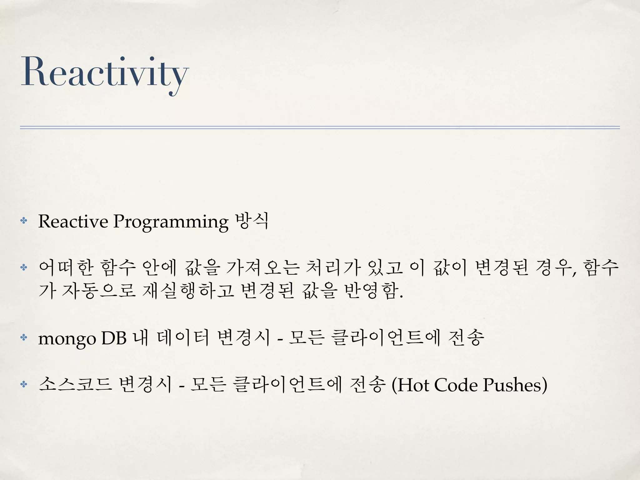 Reactivity


✤   Reactive Programming 방식

✤   어떠한 함수 안에 값을 가져오는 처리가 있고 이 값이 변경된 경우, 함수
    가 자동으로 재실행하고 변경된 값을 반영함.

✤   mongo DB 내 데이터 변경시 - 모든 클라이언트에 전송

✤   소스코드 변경시 - 모든 클라이언트에 전송 (Hot Code Pushes)
 