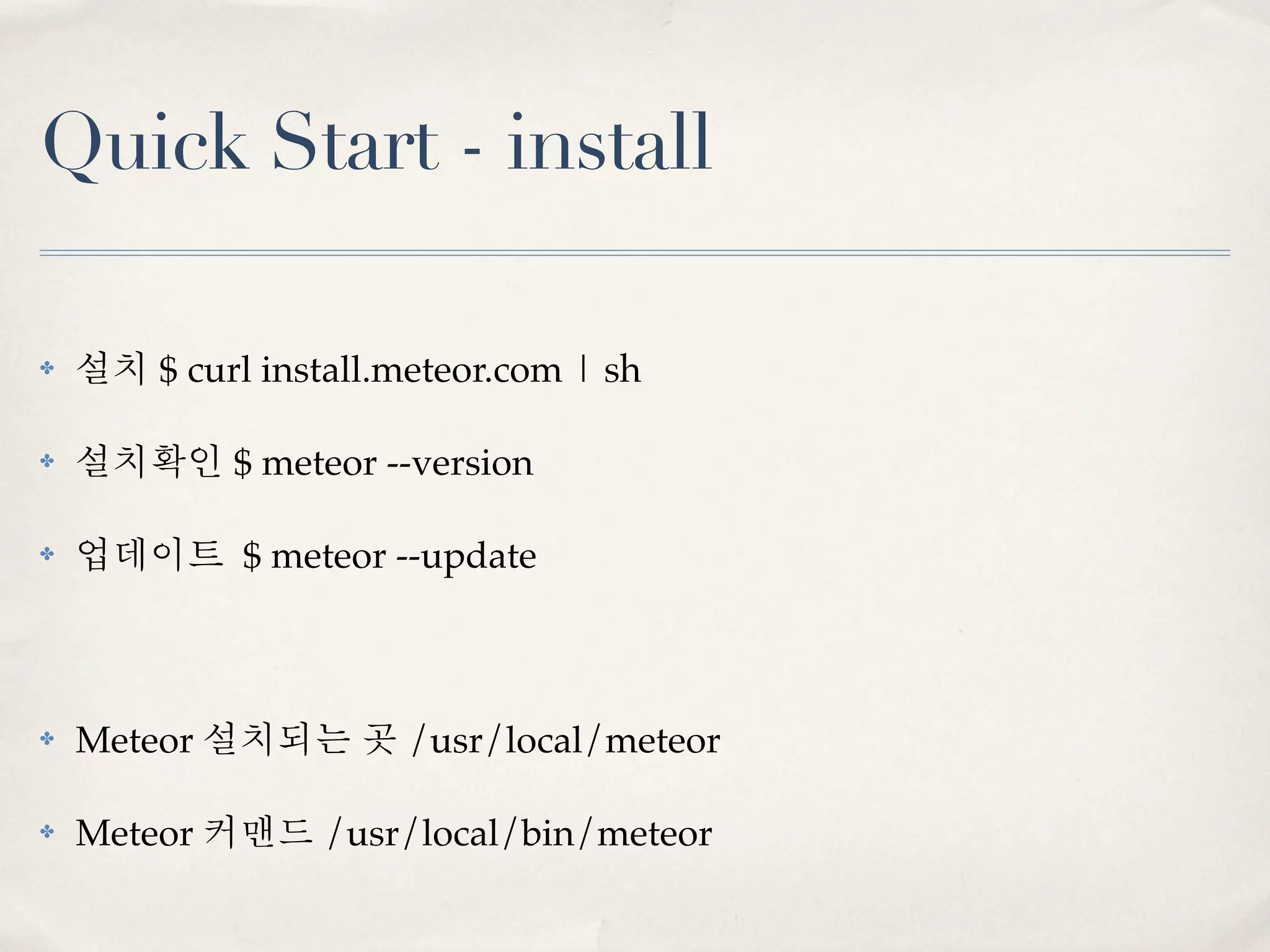 Quick Start - install

✤   설치 $ curl install.meteor.com | sh

✤   설치확인 $ meteor --version

✤   업데이트 $ meteor --update



✤   Meteor 설치되는 곳 /usr/local/meteor

✤   Meteor 커맨드 /usr/local/bin/meteor
 