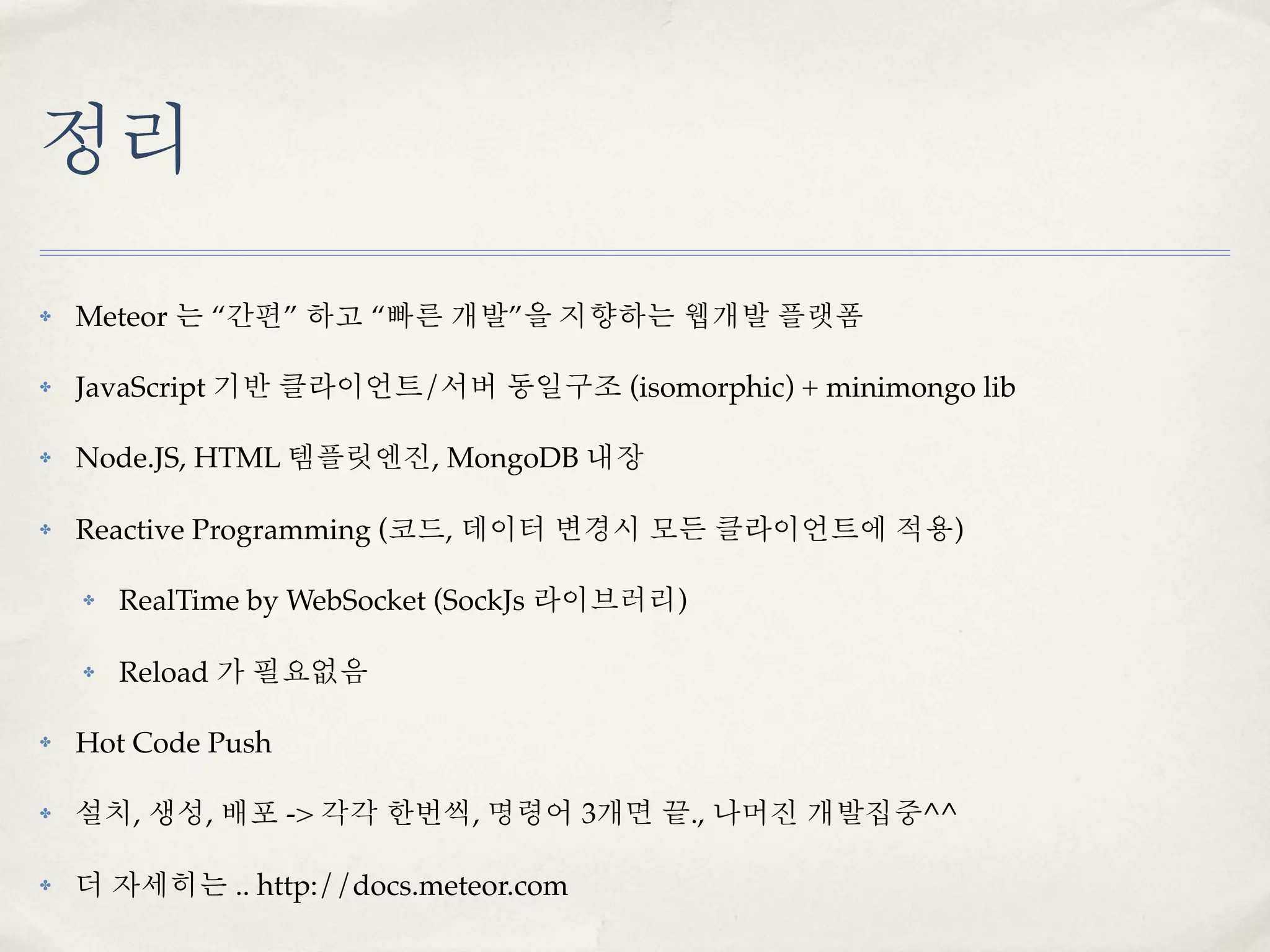 정리
✤   Meteor 는 “간편” 하고 “빠른 개발”을 지향하는 웹개발 플랫폼

✤   JavaScript 기반 클라이언트/서버 동일구조 (isomorphic) + minimongo lib

✤   Node.JS, HTML 템플릿엔진, MongoDB 내장

✤   Reactive Programming (코드, 데이터 변경시 모든 클라이언트에 적용)

    ✤   RealTime by WebSocket (SockJs 라이브러리)

    ✤   Reload 가 필요없음

✤   Hot Code Push

✤   설치, 생성, 배포 -> 각각 한번씩, 명령어 3개면 끝., 나머진 개발집중^^

✤   더 자세히는 .. http://docs.meteor.com
 
