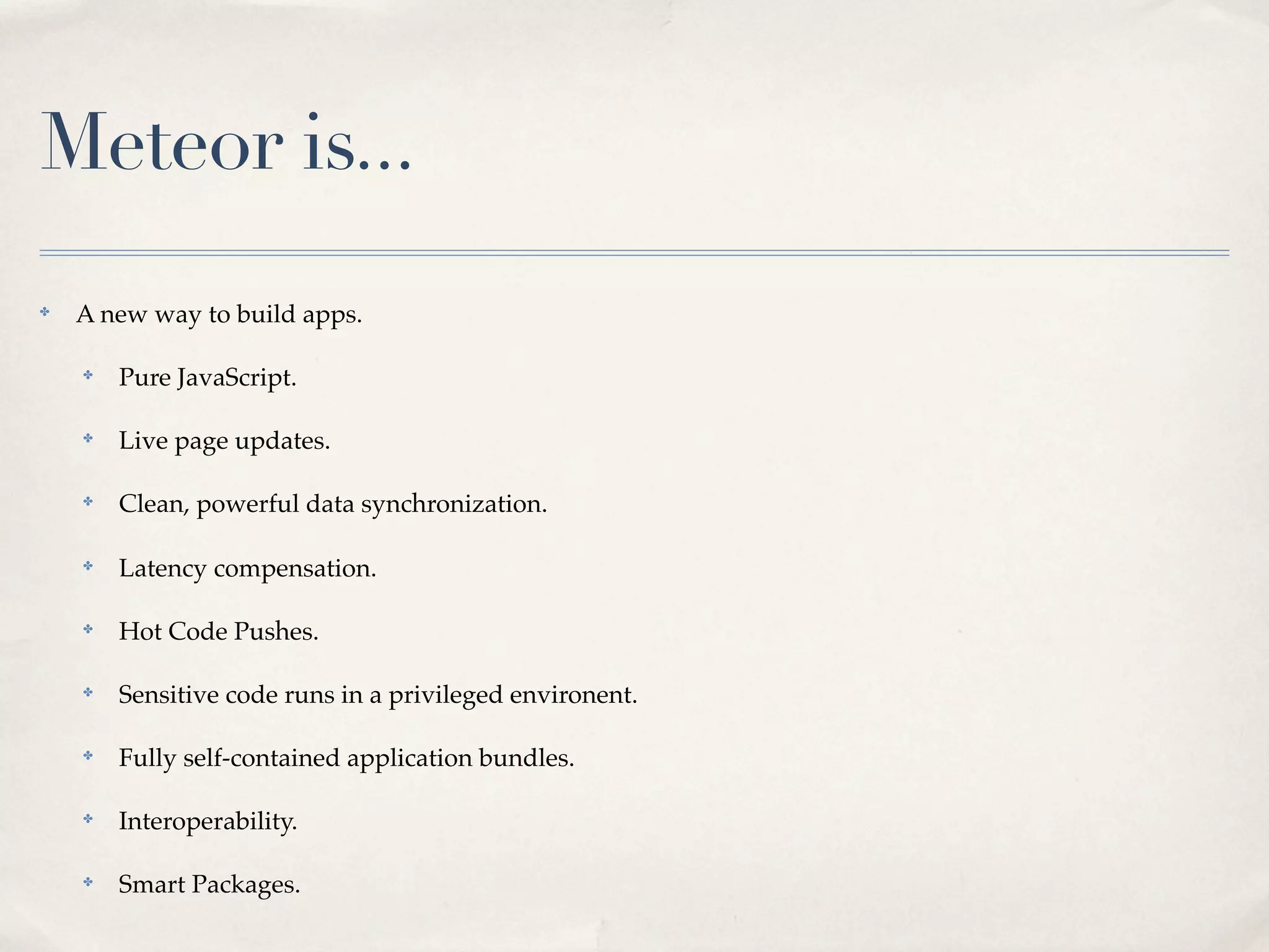 Meteor is...
✤
    A new way to build apps.

    ✤
        Pure JavaScript.

    ✤
        Live page updates.

    ✤
        Clean, powerful data synchronization.

    ✤
        Latency compensation.

    ✤
        Hot Code Pushes.

    ✤
        Sensitive code runs in a privileged environent.

    ✤
        Fully self-contained application bundles.

    ✤
        Interoperability.

    ✤
        Smart Packages.
 