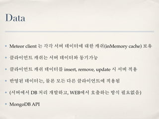 Data

✤   Meteor client 는 각각 서버 데이터에 대한 캐쉬(inMemory cache) 보유

✤   클라이언트 캐쉬는 서버 데이터와 동기가능

✤   클라이언트 캐쉬 데이터를 insert, remove, update 시 서버 적용

✤   반영된 데이터는, 물론 모든 다른 클라이언트에 적용됨

✤   (서버에서 DB 처리 개발하고, WEB에서 호출하는 방식 필요없음)

✤   MongoDB API
 