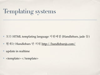 Templating systems


✤   모든 HTML templating language 지원예정 (Handlebars, jade 등)

✤   현재는 Handlebars 만 지원 http://handlebarsjs.com/

✤   update in realtime

✤   <template> </template>
 