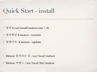 Quick Start - install

✤   설치 $ curl install.meteor.com | sh

✤   설치확인 $ meteor --version

✤   업데이트 $ meteor --update



✤   Meteor 설치되는 곳 /usr/local/meteor

✤   Meteor 커맨드 /usr/local/bin/meteor
 