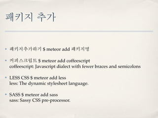 패키지 추가

✤   패키지추가하기 $ meteor add 패키지명

✤   커피스크립트 $ meteor add coffeescript
    coffeescript: Javascript dialect with fewer braces and semicolons

✤   LESS CSS $ meteor add less
    less: The dynamic stylesheet language.

✤   SASS $ meteor add sass
    sass: Sassy CSS pre-processor.
 