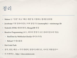 정리
✤   Meteor 는 “간편” 하고 “빠른 개발”을 지향하는 웹개발 플랫폼

✤   JavaScript 기반 클라이언트/서버 동일구조 (isomorphic) + minimongo lib

✤   Node.JS, HTML 템플릿엔진, MongoDB 내장

✤   Reactive Programming (코드, 데이터 변경시 모든 클라이언트에 적용)

    ✤   RealTime by WebSocket (SockJs 라이브러리)

    ✤   Reload 가 필요없음

✤   Hot Code Push

✤   설치, 생성, 배포 -> 각각 한번씩, 명령어 3개면 끝., 나머진 개발집중^^

✤   더 자세히는 .. http://docs.meteor.com
 