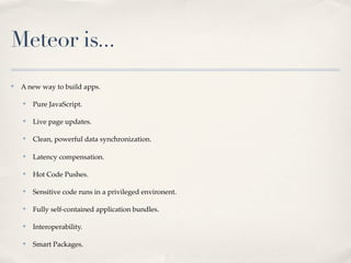Meteor is...
✤
    A new way to build apps.

    ✤
        Pure JavaScript.

    ✤
        Live page updates.

    ✤
        Clean, powerful data synchronization.

    ✤
        Latency compensation.

    ✤
        Hot Code Pushes.

    ✤
        Sensitive code runs in a privileged environent.

    ✤
        Fully self-contained application bundles.

    ✤
        Interoperability.

    ✤
        Smart Packages.
 
