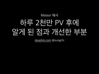 하루 2천만 PV 후에
알게 된 점과 개선한 부분
deeplnk.com @sungchi
Meteor 에서
 