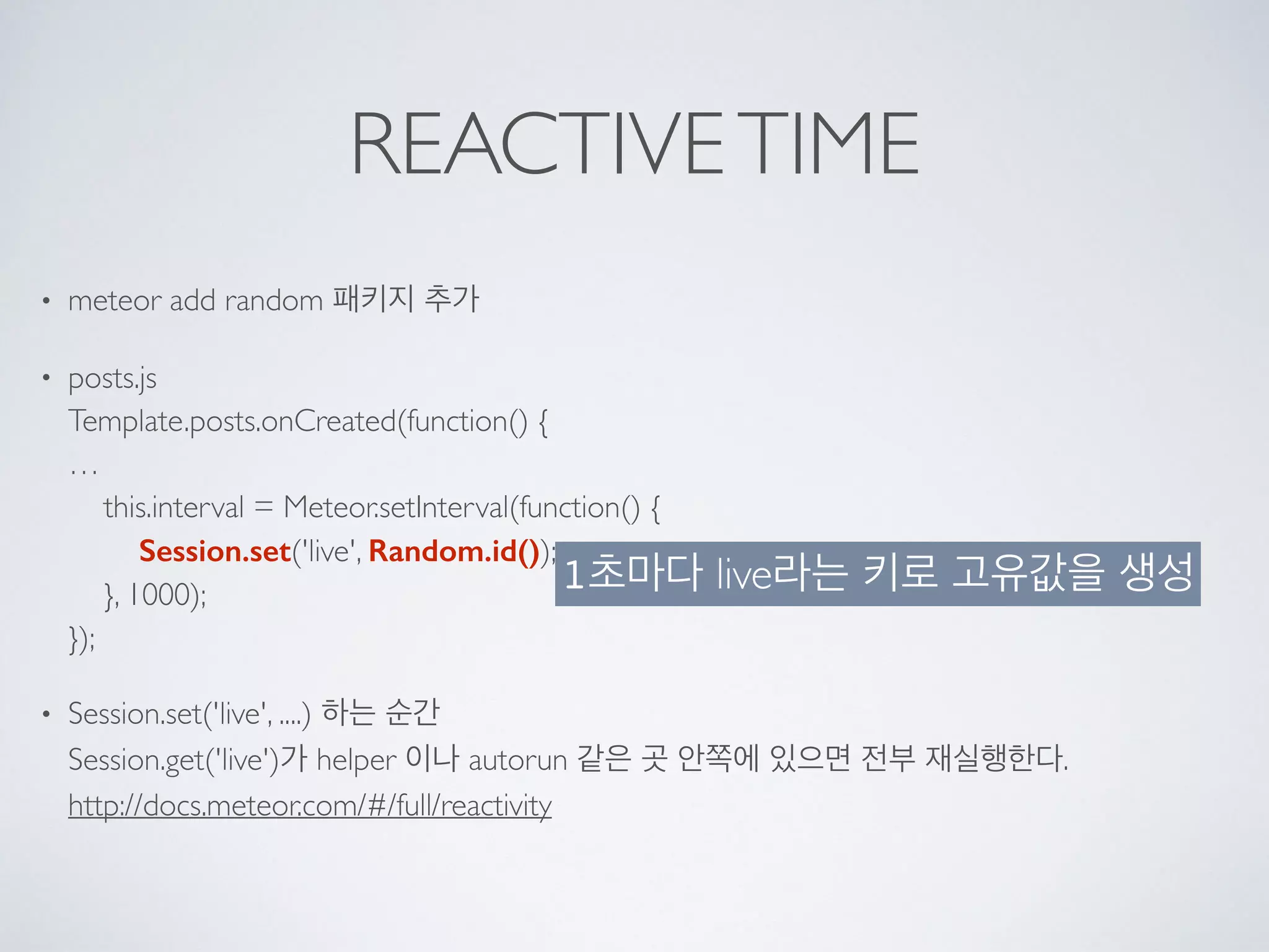 REACTIVETIME
• meteor add random 패키지 추가
• posts.js 
Template.posts.onCreated(function() { 
… 
this.interval = Meteor.setInterval(function() { 
Session.set('live', Random.id()); 
}, 1000); 
});
• Session.set('live', ....) 하는 순간 
Session.get('live')가 helper 이나 autorun 같은 곳 안쪽에 있으면 전부 재실행한다. 
http://docs.meteor.com/#/full/reactivity 
1초마다 live라는 키로 고유값을 생성
 