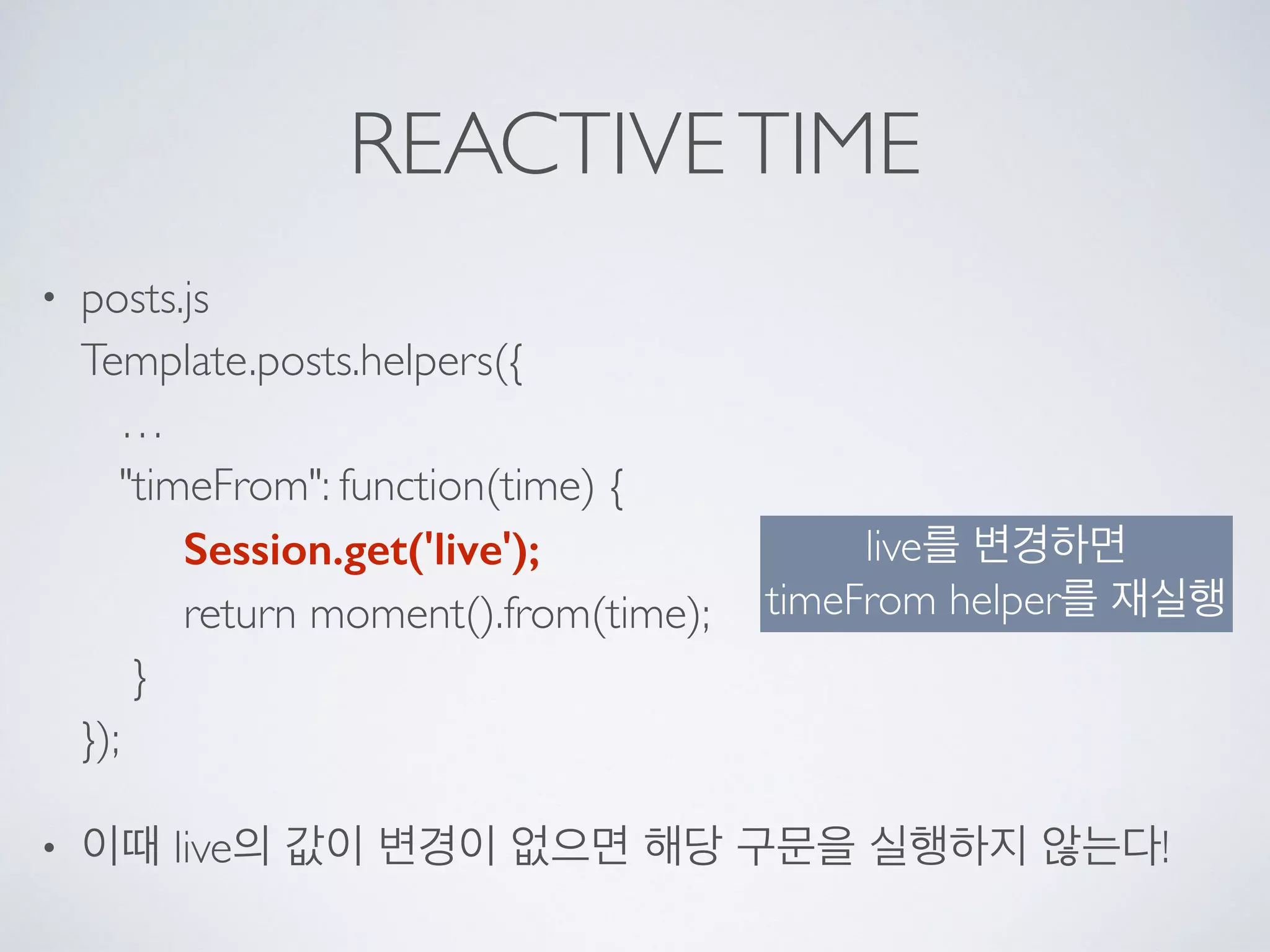 REACTIVETIME
• posts.js 
Template.posts.helpers({ 
… 
"timeFrom": function(time) { 
Session.get('live'); 
return moment().from(time); 
} 
});
• 이때 live의 값이 변경이 없으면 해당 구문을 실행하지 않는다!
live를 변경하면  
timeFrom helper를 재실행
 