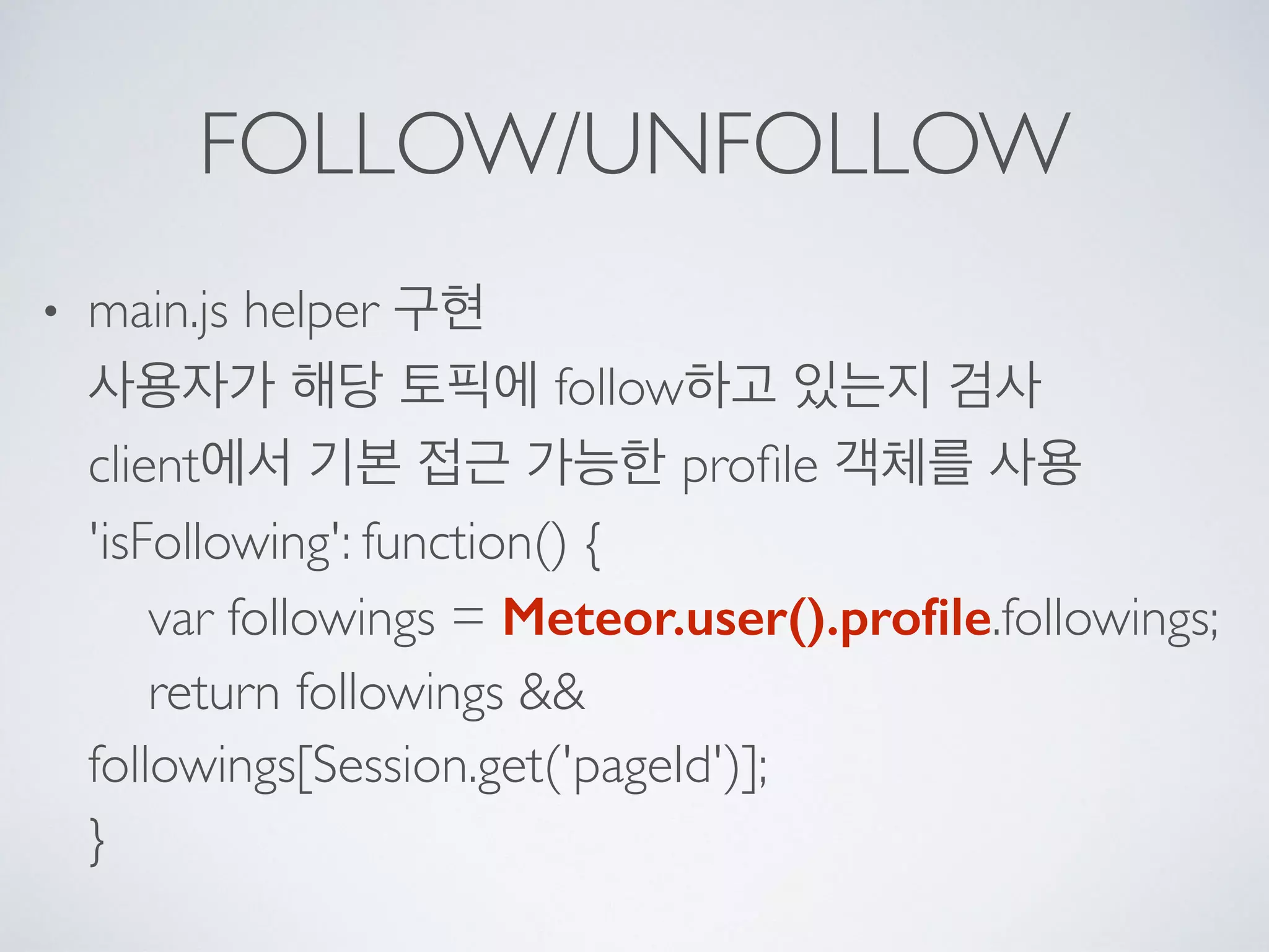 FOLLOW/UNFOLLOW
• main.js helper 구현 
사용자가 해당 토픽에 follow하고 있는지 검사 
client에서 기본 접근 가능한 proﬁle 객체를 사용 
'isFollowing': function() { 
var followings = Meteor.user().proﬁle.followings; 
return followings &&
followings[Session.get('pageId')]; 
}
 