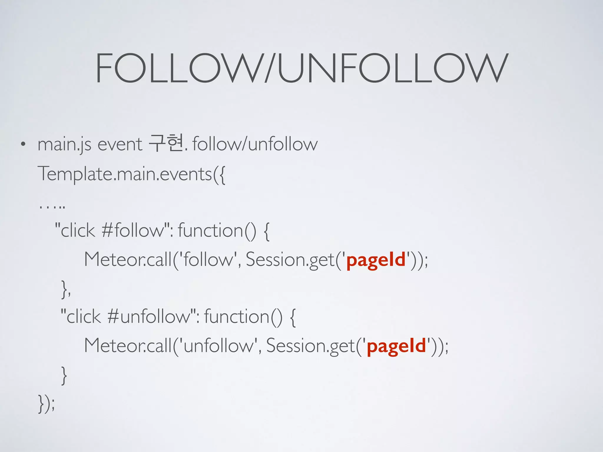 FOLLOW/UNFOLLOW
• main.js event 구현. follow/unfollow 
Template.main.events({ 
….. 
"click #follow": function() { 
Meteor.call('follow', Session.get('pageId')); 
}, 
"click #unfollow": function() { 
Meteor.call('unfollow', Session.get('pageId')); 
} 
});
 
