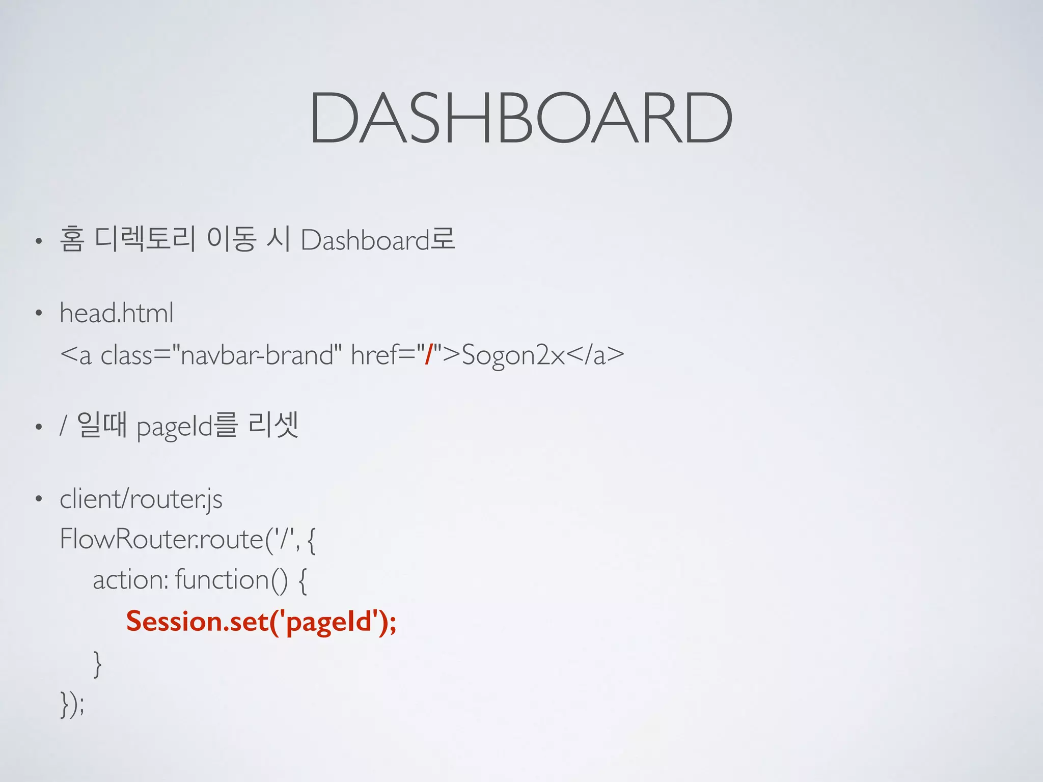 DASHBOARD
• 홈 디렉토리 이동 시 Dashboard로
• head.html 
<a class="navbar-brand" href="/">Sogon2x</a>
• / 일때 pageId를 리셋
• client/router.js 
FlowRouter.route('/', { 
action: function() { 
Session.set('pageId'); 
} 
});
 