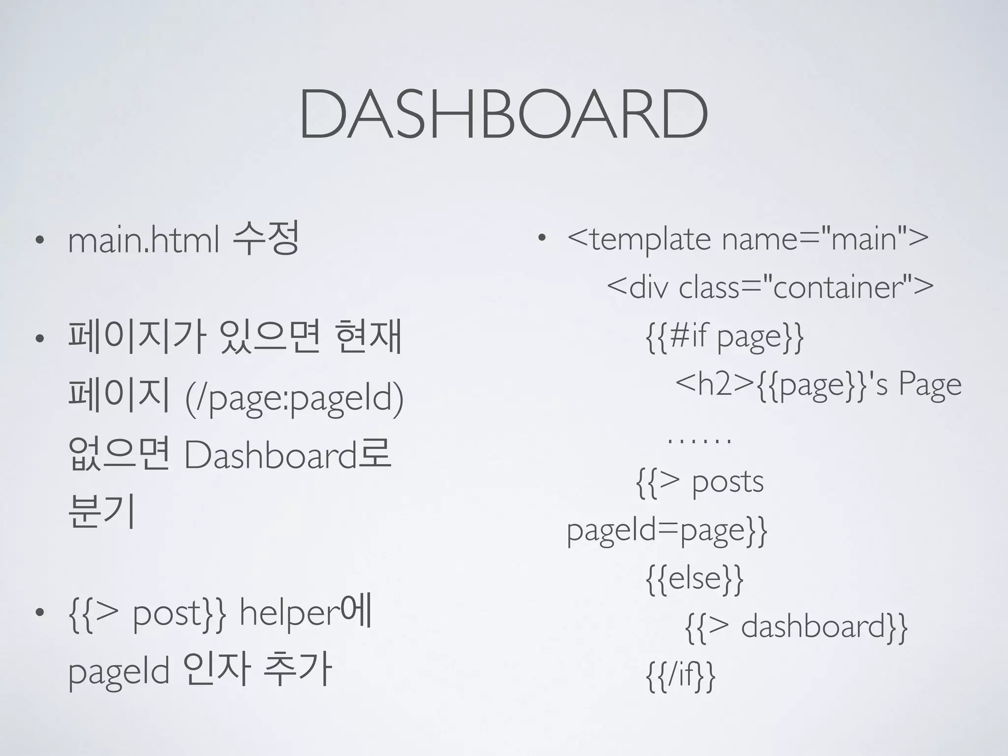 DASHBOARD
• main.html 수정
• 페이지가 있으면 현재
페이지 (/page:pageId) 
없으면 Dashboard로
분기
• {{> post}} helper에
pageId 인자 추가
• <template name="main"> 
<div class="container"> 
{{#if page}} 
<h2>{{page}}'s Page 
…… 
{{> posts
pageId=page}} 
{{else}} 
{{> dashboard}} 
{{/if}}
 