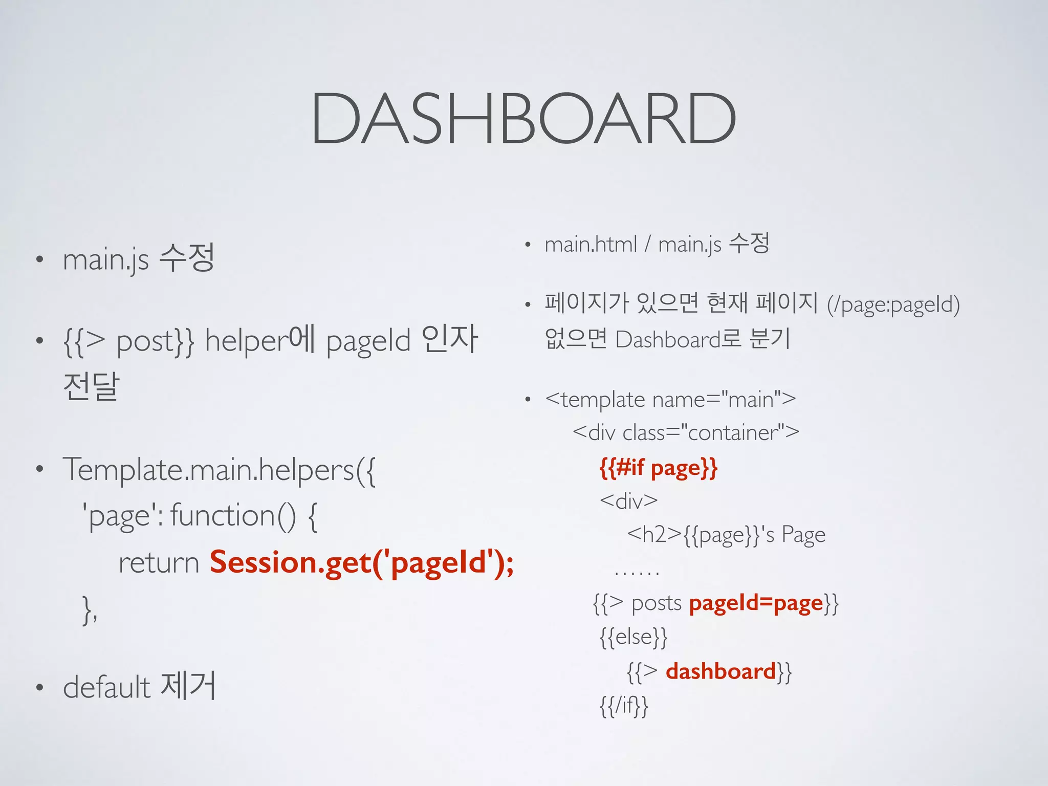 DASHBOARD
• main.js 수정
• {{> post}} helper에 pageId 인자
전달
• Template.main.helpers({ 
'page': function() { 
return Session.get('pageId'); 
},
• default 제거
• main.html / main.js 수정
• 페이지가 있으면 현재 페이지 (/page:pageId) 
없으면 Dashboard로 분기
• <template name="main"> 
<div class="container"> 
{{#if page}} 
<div> 
<h2>{{page}}'s Page 
…… 
{{> posts pageId=page}} 
{{else}} 
{{> dashboard}} 
{{/if}}
 