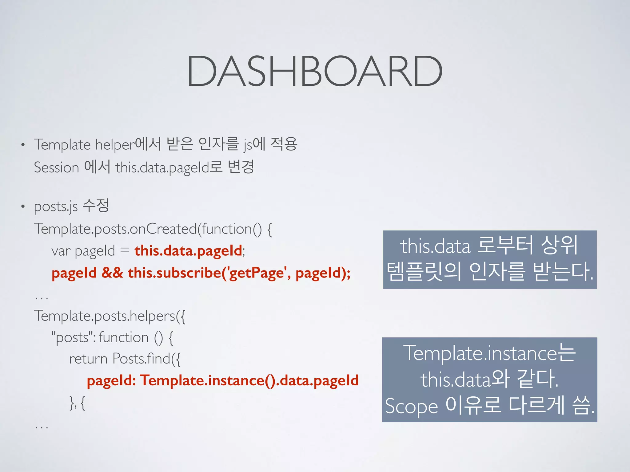 DASHBOARD
• Template helper에서 받은 인자를 js에 적용 
Session 에서 this.data.pageId로 변경
• posts.js 수정 
Template.posts.onCreated(function() { 
var pageId = this.data.pageId; 
pageId && this.subscribe('getPage', pageId); 
… 
Template.posts.helpers({ 
"posts": function () { 
return Posts.ﬁnd({ 
pageId: Template.instance().data.pageId 
}, { 
…
this.data 로부터 상위
템플릿의 인자를 받는다.
Template.instance는
this.data와 같다.
Scope 이유로 다르게 씀.
 