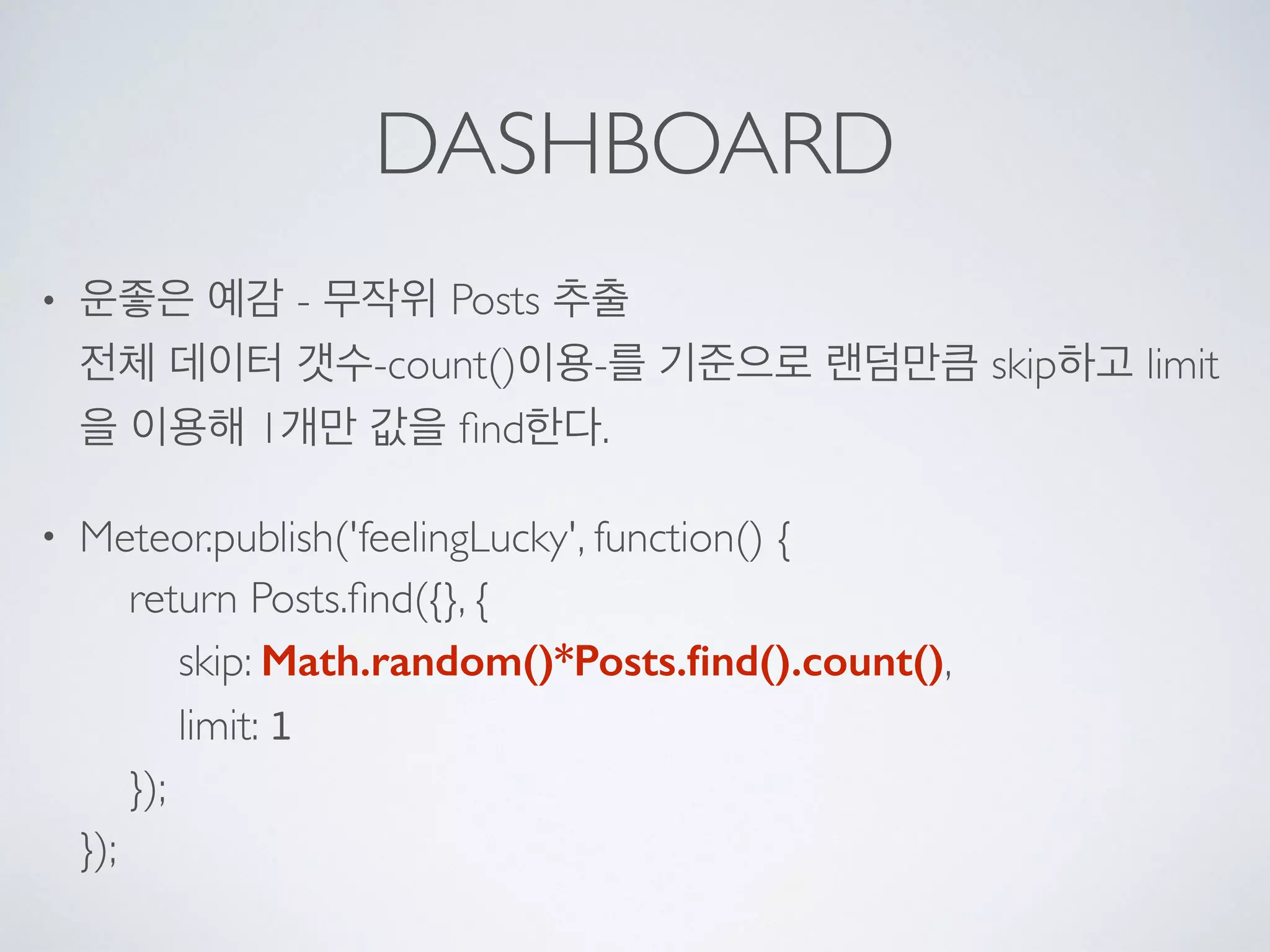 DASHBOARD
• 운좋은 예감 - 무작위 Posts 추출 
전체 데이터 갯수-count()이용-를 기준으로 랜덤만큼 skip하고 limit
을 이용해 1개만 값을 ﬁnd한다.
• Meteor.publish('feelingLucky', function() { 
return Posts.ﬁnd({}, { 
skip: Math.random()*Posts.ﬁnd().count(), 
limit: 1 
}); 
});
 