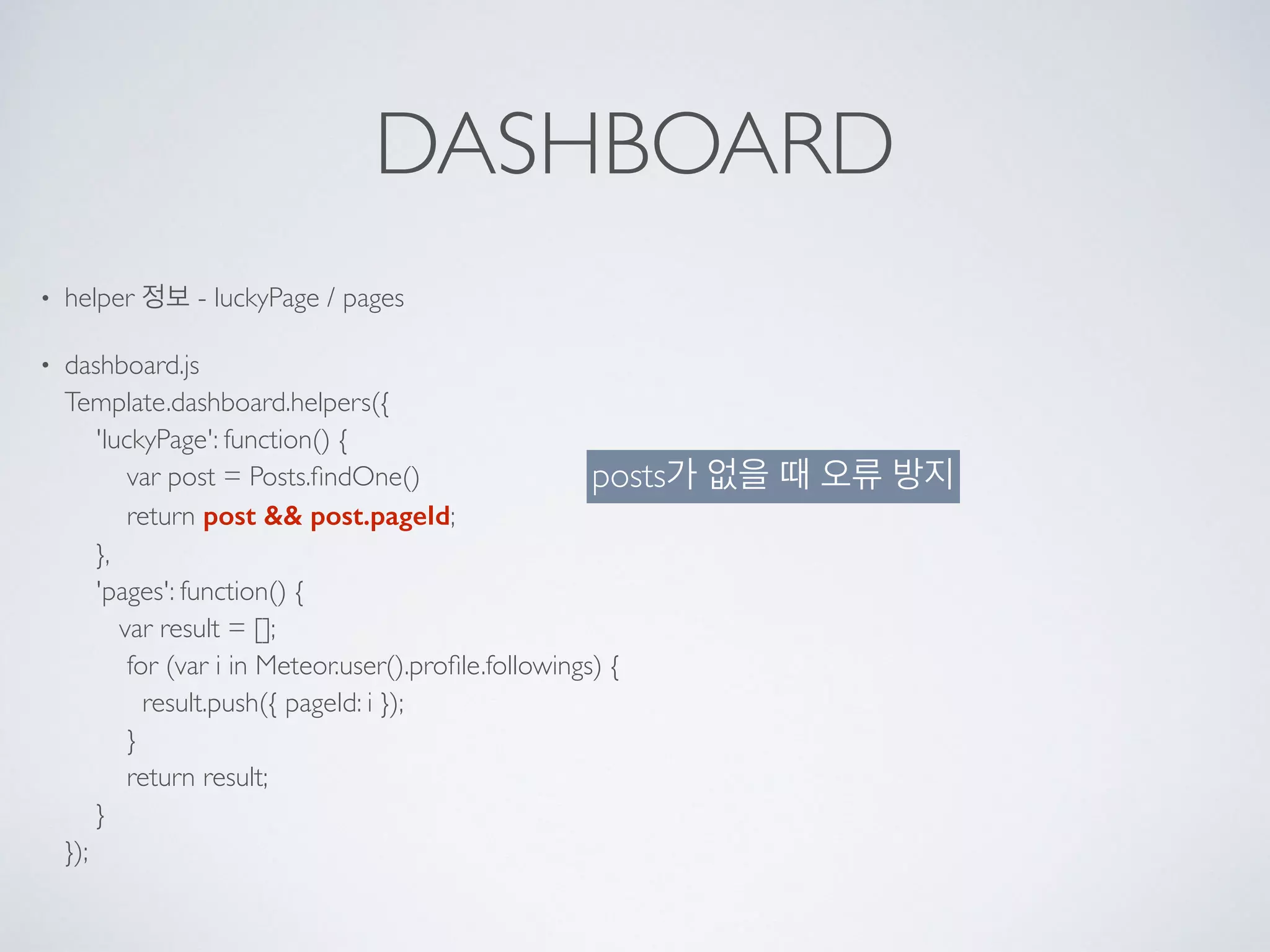 DASHBOARD
• helper 정보 - luckyPage / pages
• dashboard.js 
Template.dashboard.helpers({ 
'luckyPage': function() { 
var post = Posts.ﬁndOne() 
return post && post.pageId; 
}, 
'pages': function() { 
var result = []; 
for (var i in Meteor.user().proﬁle.followings) { 
result.push({ pageId: i }); 
} 
return result; 
} 
});
posts가 없을 때 오류 방지
 