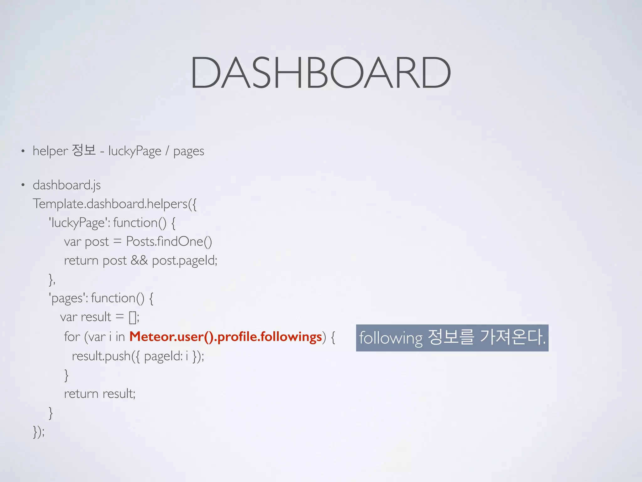 DASHBOARD
• helper 정보 - luckyPage / pages
• dashboard.js 
Template.dashboard.helpers({ 
'luckyPage': function() { 
var post = Posts.ﬁndOne() 
return post && post.pageId; 
}, 
'pages': function() { 
var result = []; 
for (var i in Meteor.user().proﬁle.followings) { 
result.push({ pageId: i }); 
} 
return result; 
} 
});
following 정보를 가져온다.
 