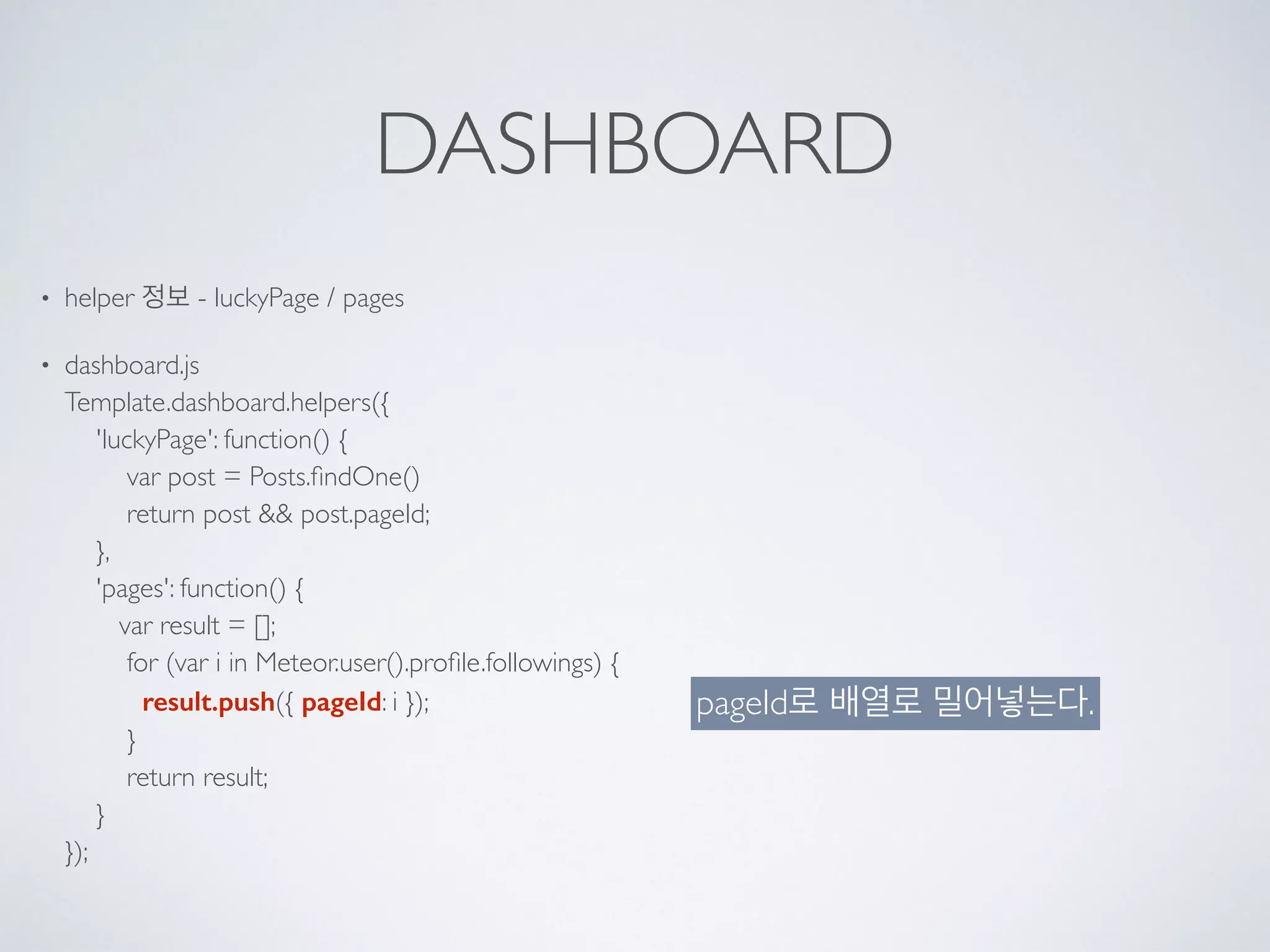 DASHBOARD
• helper 정보 - luckyPage / pages
• dashboard.js 
Template.dashboard.helpers({ 
'luckyPage': function() { 
var post = Posts.ﬁndOne() 
return post && post.pageId; 
}, 
'pages': function() { 
var result = []; 
for (var i in Meteor.user().proﬁle.followings) { 
result.push({ pageId: i }); 
} 
return result; 
} 
});
pageId로 배열로 밀어넣는다.
 