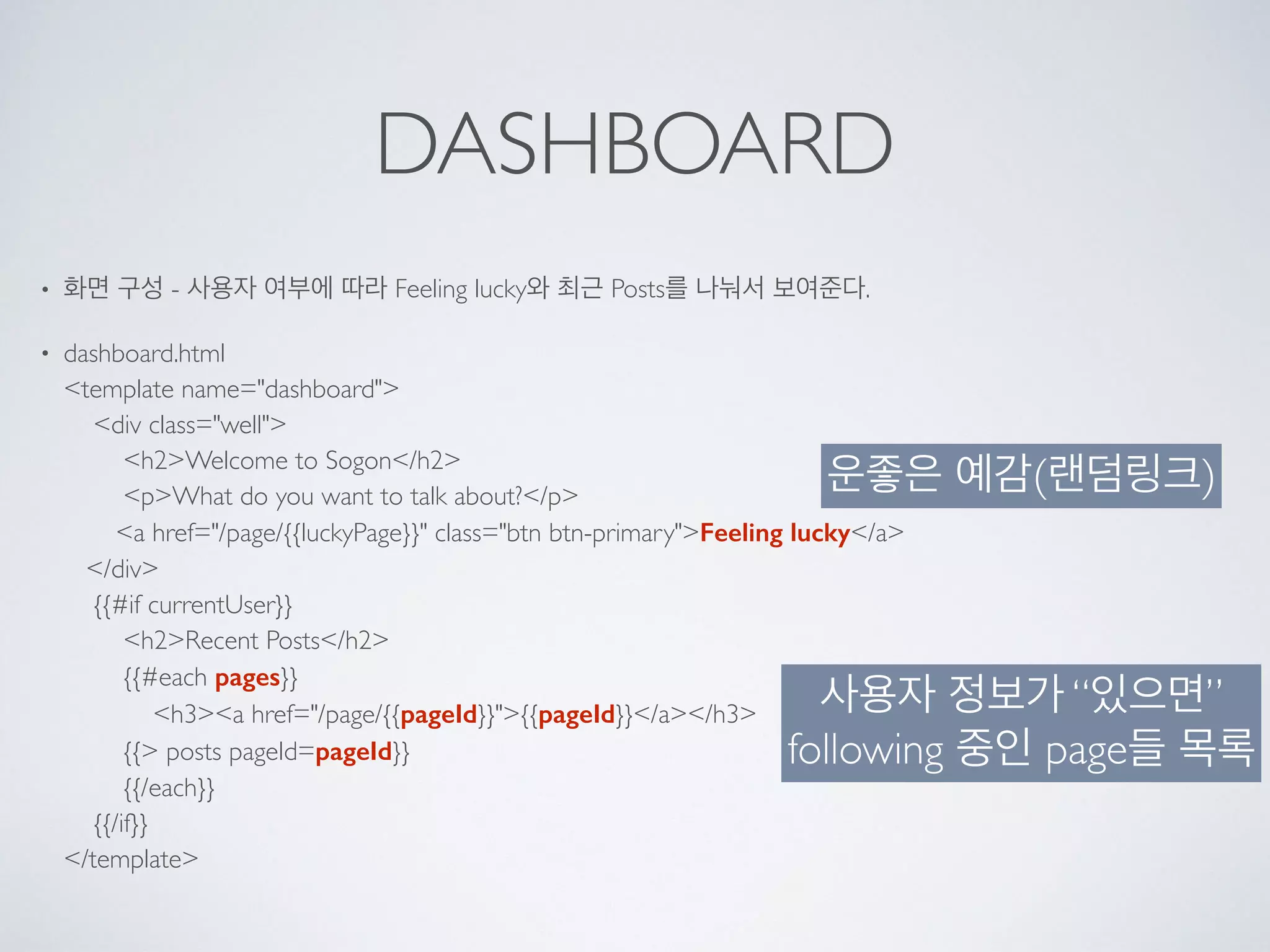 DASHBOARD
• 화면 구성 - 사용자 여부에 따라 Feeling lucky와 최근 Posts를 나눠서 보여준다.
• dashboard.html 
<template name="dashboard"> 
<div class="well"> 
<h2>Welcome to Sogon</h2> 
<p>What do you want to talk about?</p> 
<a href="/page/{{luckyPage}}" class="btn btn-primary">Feeling lucky</a> 
</div> 
{{#if currentUser}} 
<h2>Recent Posts</h2> 
{{#each pages}} 
<h3><a href="/page/{{pageId}}">{{pageId}}</a></h3> 
{{> posts pageId=pageId}} 
{{/each}} 
{{/if}} 
</template>
운좋은 예감(랜덤링크)
사용자 정보가 “있으면”
following 중인 page들 목록
 
