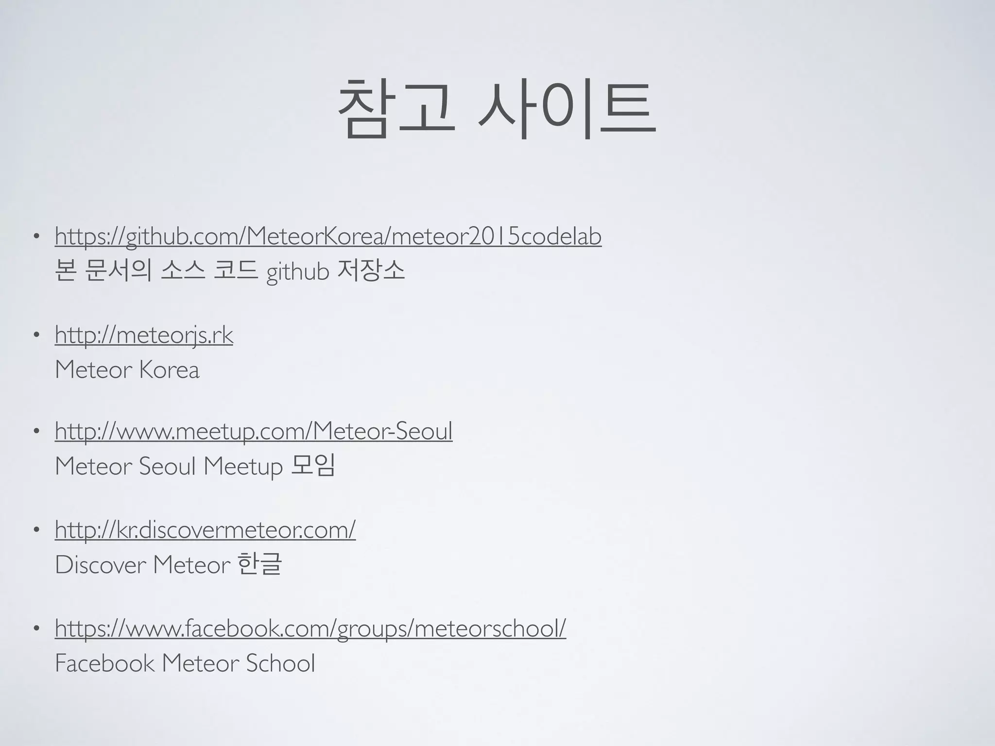 참고 사이트
• https://github.com/MeteorKorea/meteor2015codelab 
본 문서의 소스 코드 github 저장소
• http://meteorjs.rk  
Meteor Korea
• http://www.meetup.com/Meteor-Seoul 
Meteor Seoul Meetup 모임
• http://kr.discovermeteor.com/ 
Discover Meteor 한글
• https://www.facebook.com/groups/meteorschool/ 
Facebook Meteor School
 