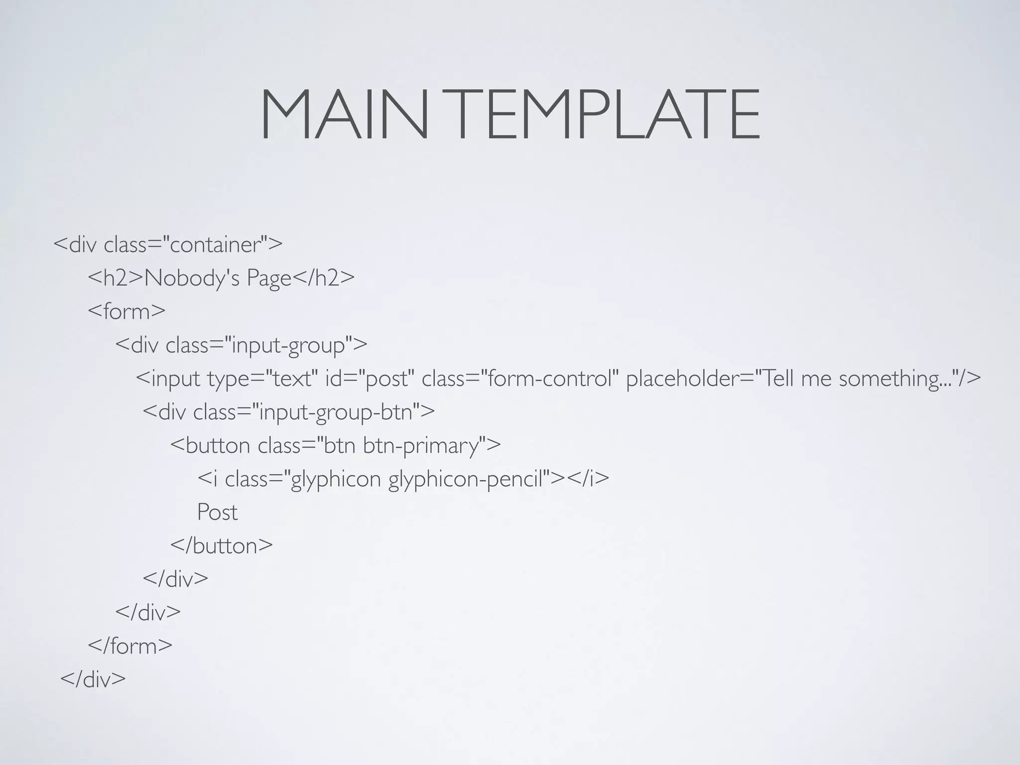 MAINTEMPLATE
<div class="container"> 
<h2>Nobody's Page</h2> 
<form> 
<div class="input-group"> 
<input type="text" id="post" class="form-control" placeholder="Tell me something..."/> 
<div class="input-group-btn"> 
<button class="btn btn-primary"> 
<i class="glyphicon glyphicon-pencil"></i> 
Post 
</button> 
</div> 
</div> 
</form> 
</div>
 
