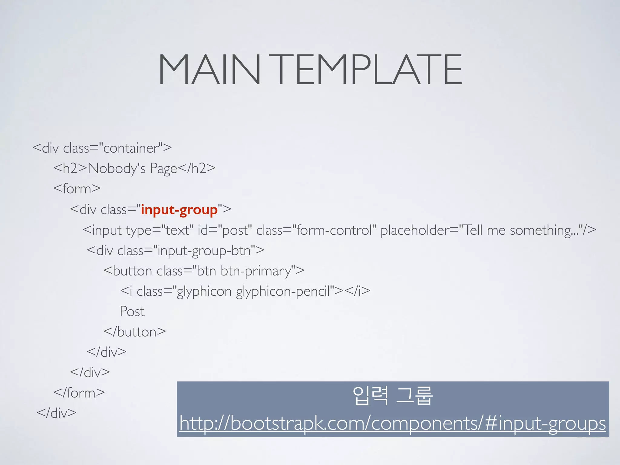 MAINTEMPLATE
<div class="container"> 
<h2>Nobody's Page</h2> 
<form> 
<div class="input-group"> 
<input type="text" id="post" class="form-control" placeholder="Tell me something..."/> 
<div class="input-group-btn"> 
<button class="btn btn-primary"> 
<i class="glyphicon glyphicon-pencil"></i> 
Post 
</button> 
</div> 
</div> 
</form> 
</div>
입력 그룹 
http://bootstrapk.com/components/#input-groups
 