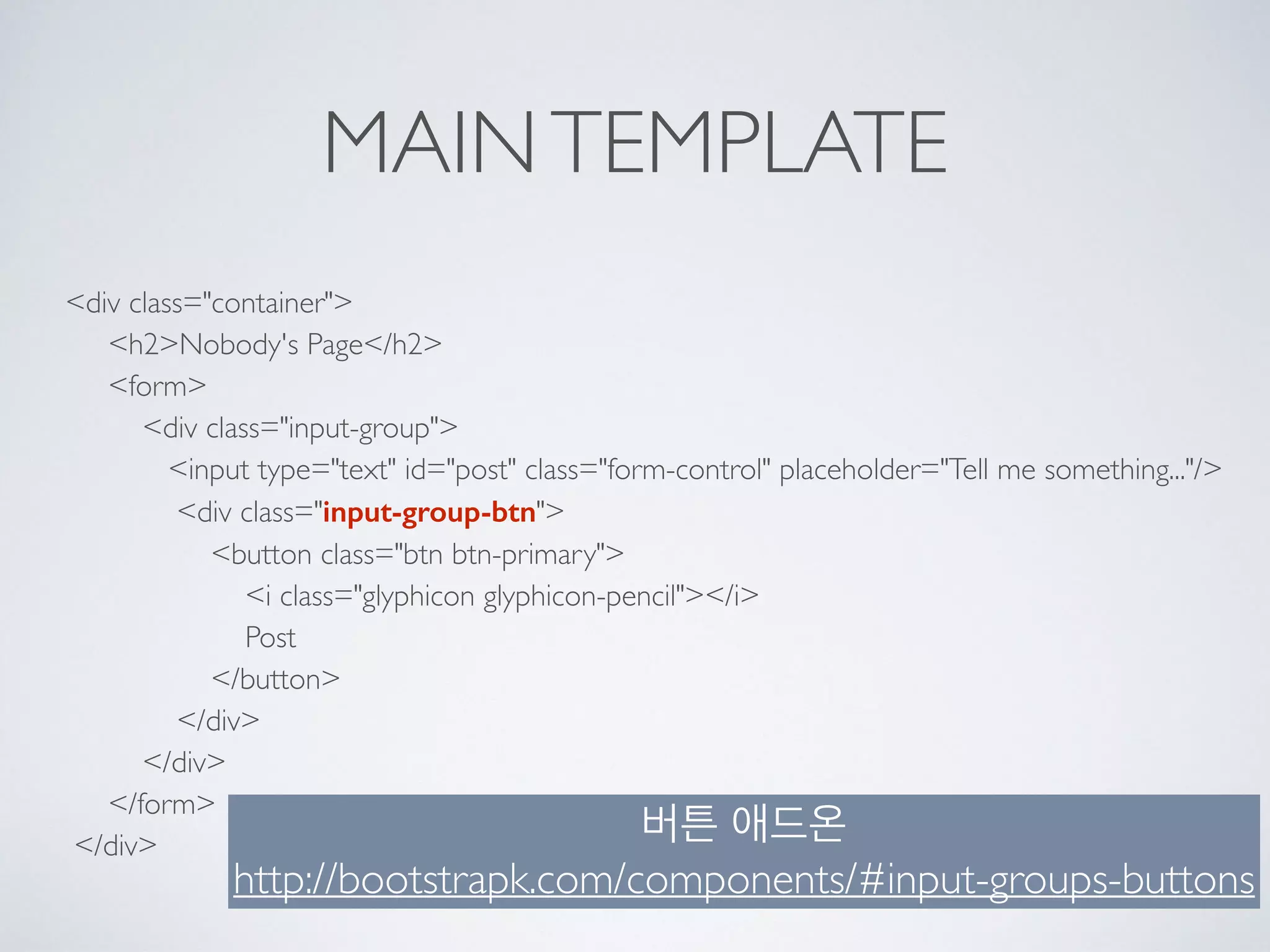 MAINTEMPLATE
<div class="container"> 
<h2>Nobody's Page</h2> 
<form> 
<div class="input-group"> 
<input type="text" id="post" class="form-control" placeholder="Tell me something..."/> 
<div class="input-group-btn"> 
<button class="btn btn-primary"> 
<i class="glyphicon glyphicon-pencil"></i> 
Post 
</button> 
</div> 
</div> 
</form> 
</div>
버튼 애드온
http://bootstrapk.com/components/#input-groups-buttons
 